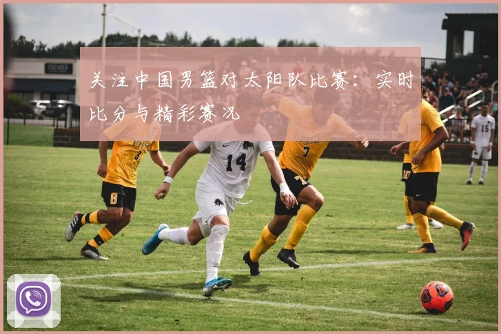 关注中国男篮对太阳队比赛：实时比分与精彩赛况