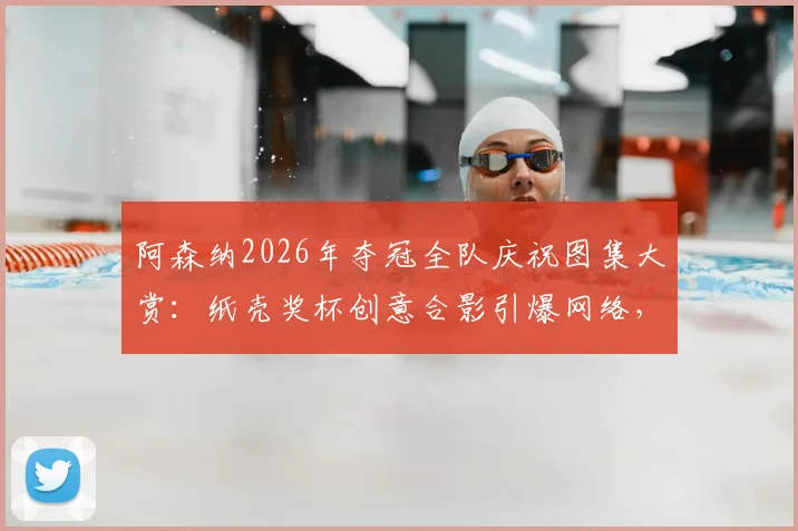 阿森纳2026年夺冠全队庆祝图集大赏：纸壳奖杯创意合影引爆网络，球员激情怒吼瞬间高清呈现