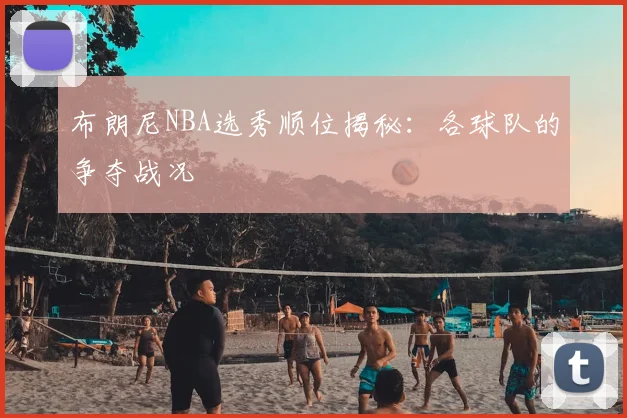 布朗尼NBA选秀顺位揭秘:各球队的争夺战况