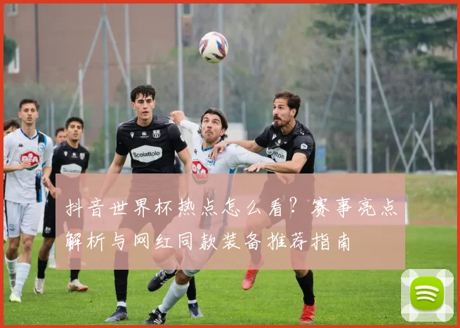 抖音世界杯热点怎么看?赛事亮点解析与网红同款装备推荐指南
