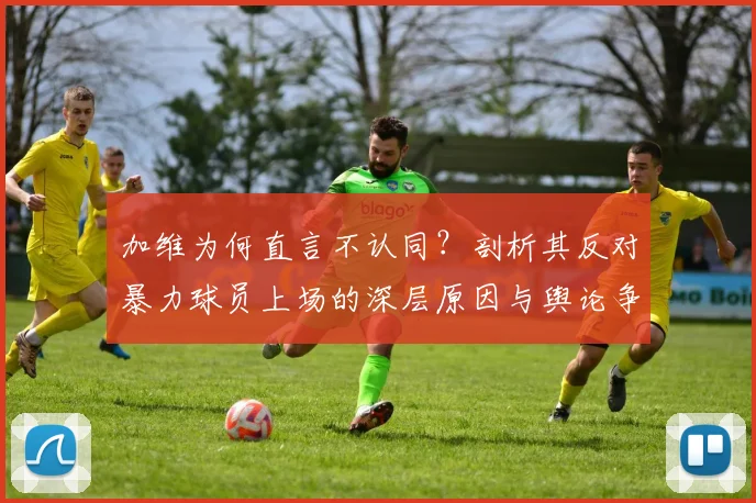 加维为何直言不认同？剖析其反对暴力球员上场的深层原因与舆论争议