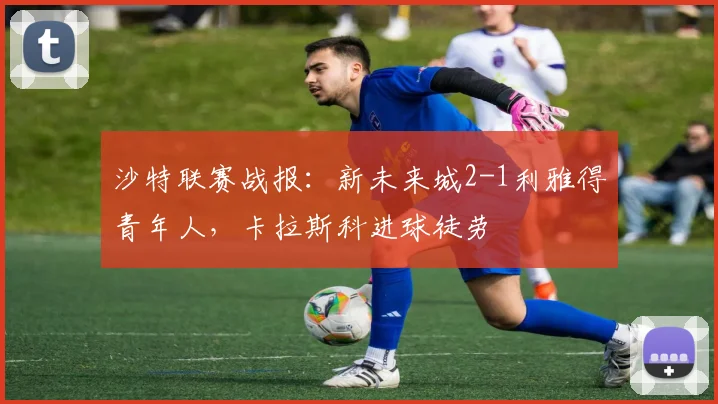 沙特联赛战报：新未来城2-1利雅得青年人，卡拉斯科进球徒劳