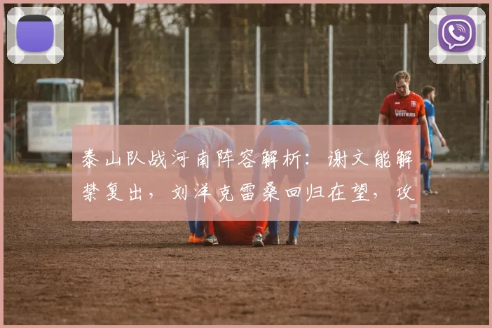 泰山队战河南阵容解析:谢文能解禁复出,刘洋克雷桑回归在望,攻防两端如何补强?