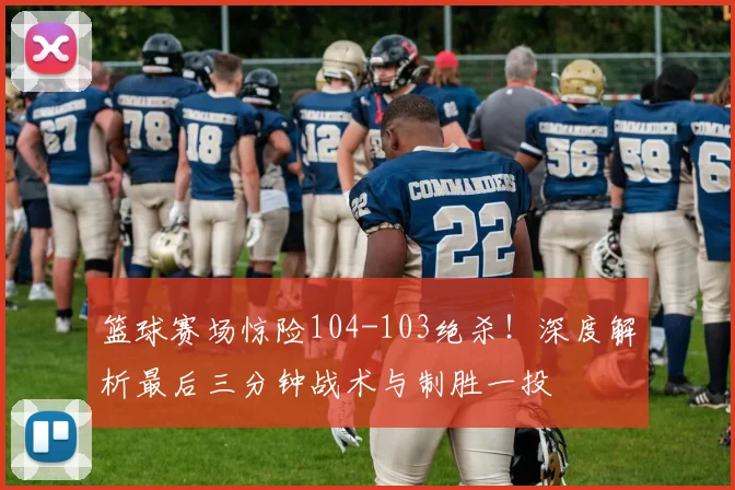 篮球赛场惊险104-103绝杀！深度解析最后三分钟战术与制胜一投