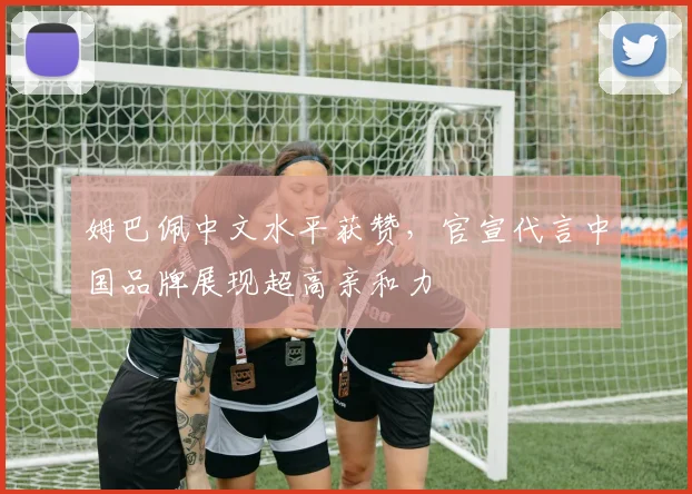 姆巴佩中文水平获赞,官宣代言中国品牌展现超高亲和力