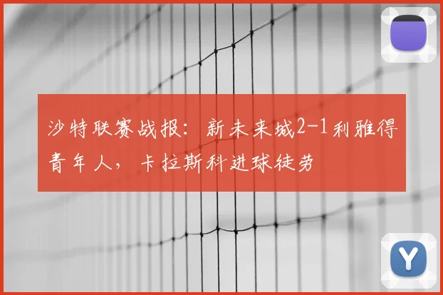 沙特联赛战报:新未来城2-1利雅得青年人,卡拉斯科进球徒劳
