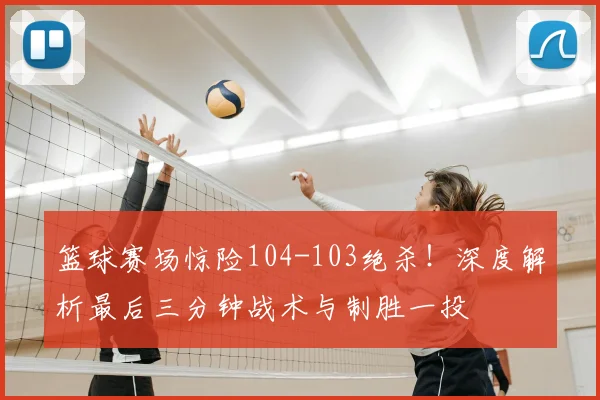 篮球赛场惊险104-103绝杀!深度解析最后三分钟战术与制胜一投