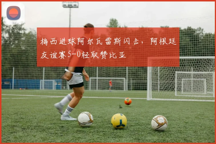 梅西进球阿尔瓦雷斯闪击,阿根廷友谊赛5-0轻取赞比亚