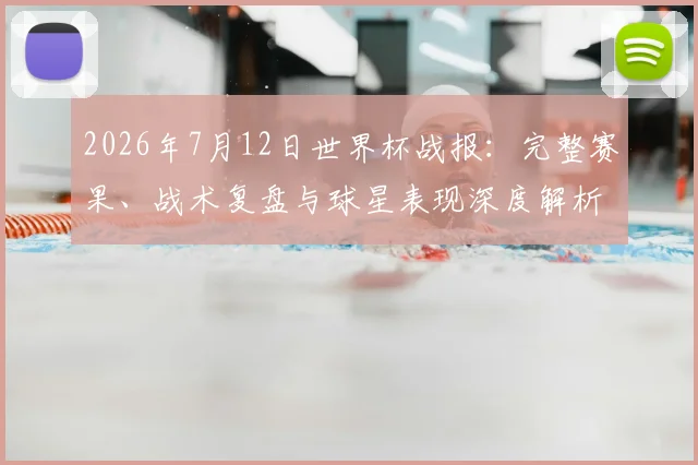 2026年7月12日世界杯战报:完整赛果、战术复盘与球星表现深度解析