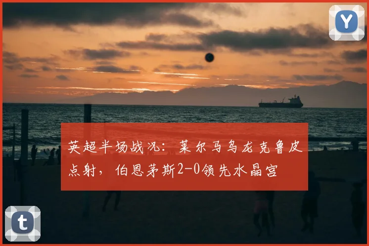 英超半场战况:莱尔马乌龙克鲁皮点射,伯恩茅斯2-0领先水晶宫