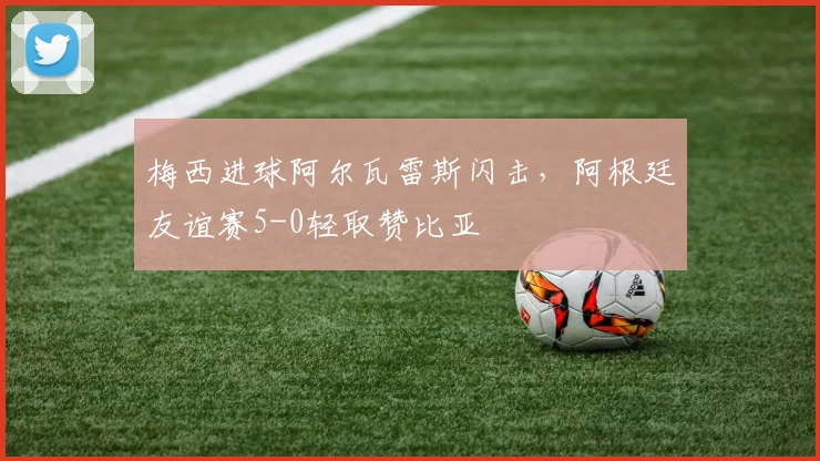梅西进球阿尔瓦雷斯闪击，阿根廷友谊赛5-0轻取赞比亚