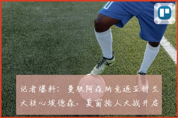 记者爆料:曼联阿森纳竞逐亚特兰大核心埃德森,夏窗抢人大战开启
