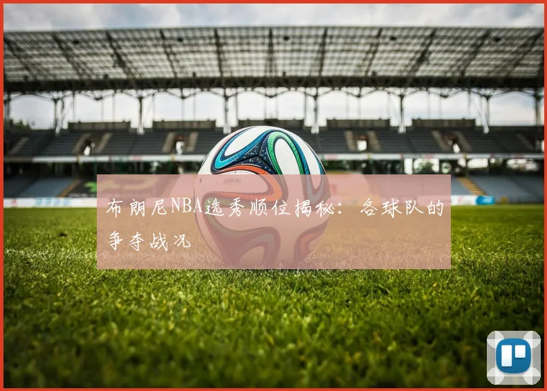 布朗尼NBA选秀顺位揭秘:各球队的争夺战况